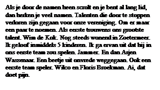 Tekstvak: Als je door de namen heen scrolt en je bent al lang lid, dan herken je veel namen. Talenten die door te stoppen verloren zijn gegaan voor onze vereniging. Om er maar een paar te noemen. Als eerste trouwens ons grootste talent. Wim de Kok. Nog steeds wonend in Zoetermeer. Ik geloof inmiddels 5 kinderen. Ik ga ervan uit dat hij in ons eerste team zou spelen. Jammer. En dan Arjen Wassenaar. Een beetje uit onvrede weggegaan. Ook een eerste team speler. Wilco en Floris Broekman. Ai, dat doet pijn.